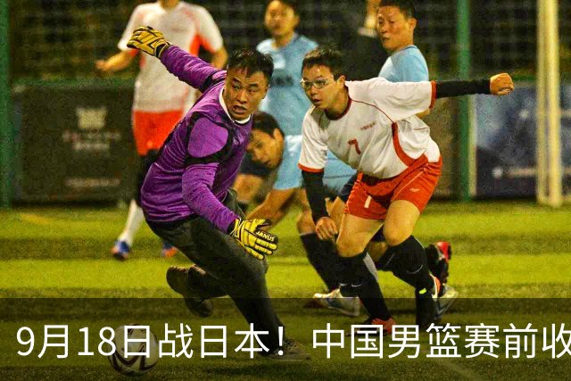 9月18日战日本！中国男篮赛前收获3大喜讯，日媒：64年后重返决赛